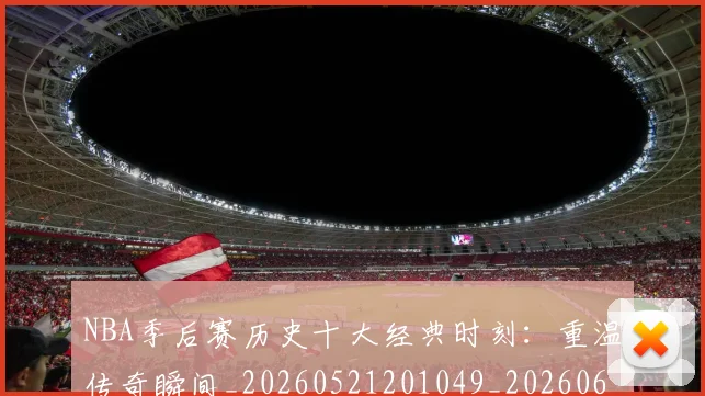 NBA季后赛历史十大经典时刻：重温传奇瞬间_20260521201049_20260606165645