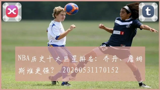 NBA历史十大巨星排名:乔丹、詹姆斯谁更强?_20260531170152