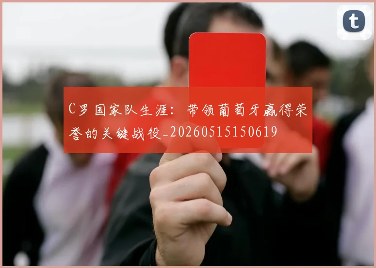 C罗国家队生涯：带领葡萄牙赢得荣誉的关键战役_20260515150619