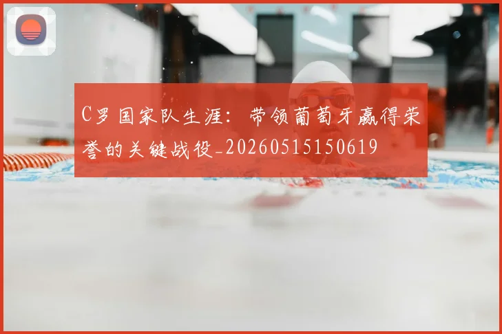 C罗国家队生涯：带领葡萄牙赢得荣誉的关键战役_20260515150619