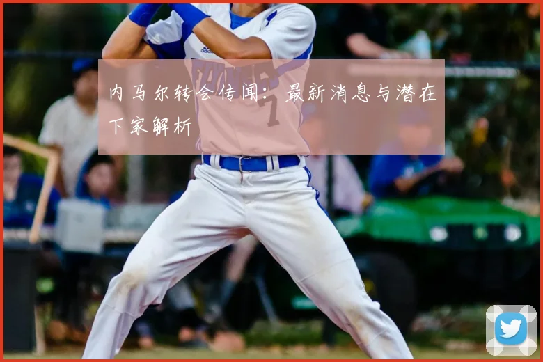 内马尔转会传闻:最新消息与潜在下家解析